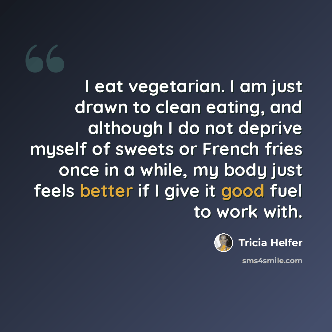“I eat vegetarian. I am just drawn to clean eating, and although I do not deprive myself of sweets or French fries once in a while, my body just feels better if I give it good fuel to work with.” quote by Tricia Helfer