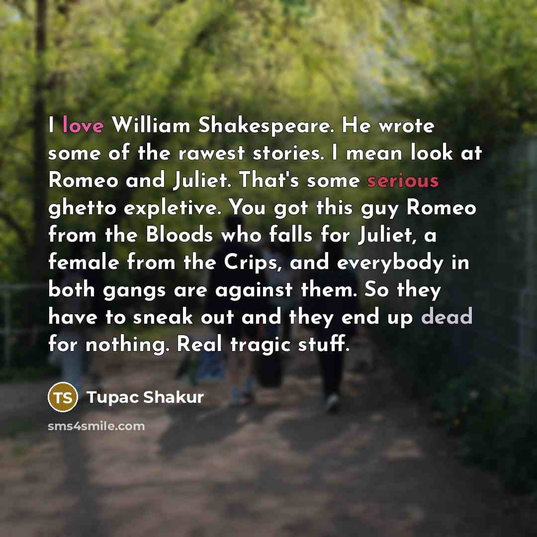 “I love William Shakespeare. He wrote some of the rawest stories. I mean look at Romeo and Juliet. That's some serious ghetto expletive. You got this guy Romeo from the Bloods who falls for Juliet, a female from the Crips, and everybody in both gangs are against them. So they have to sneak out and…” quote by Tupac Shakur