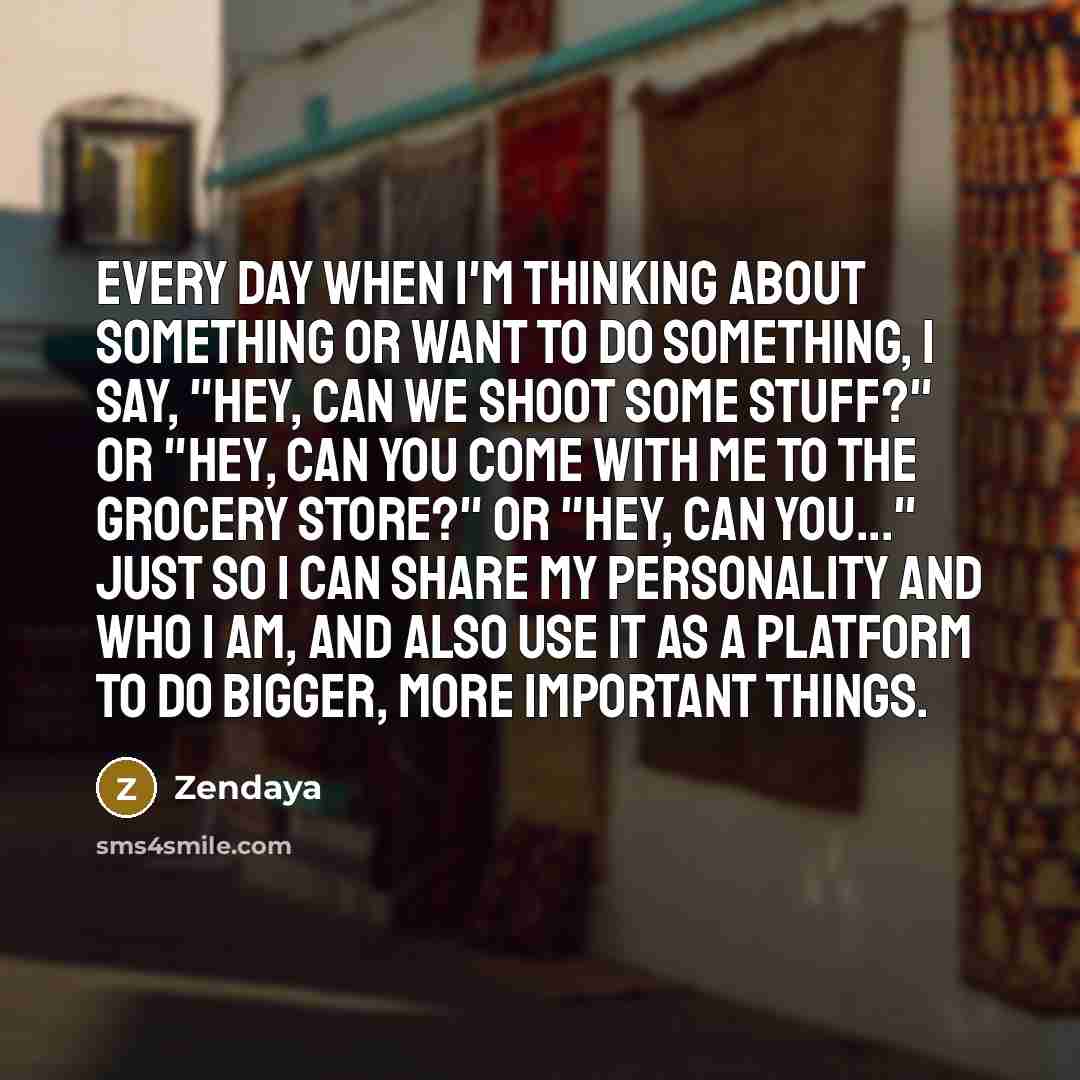 “Every day when I'm thinking about something or want to do something, I say, "Hey, can we shoot some stuff?" or "Hey, can you come with me to the grocery store?" or "Hey, can you..." Just so I can share my personality and who I am, and also use it as a platform to do bigger, more important things.” quote by Zendaya