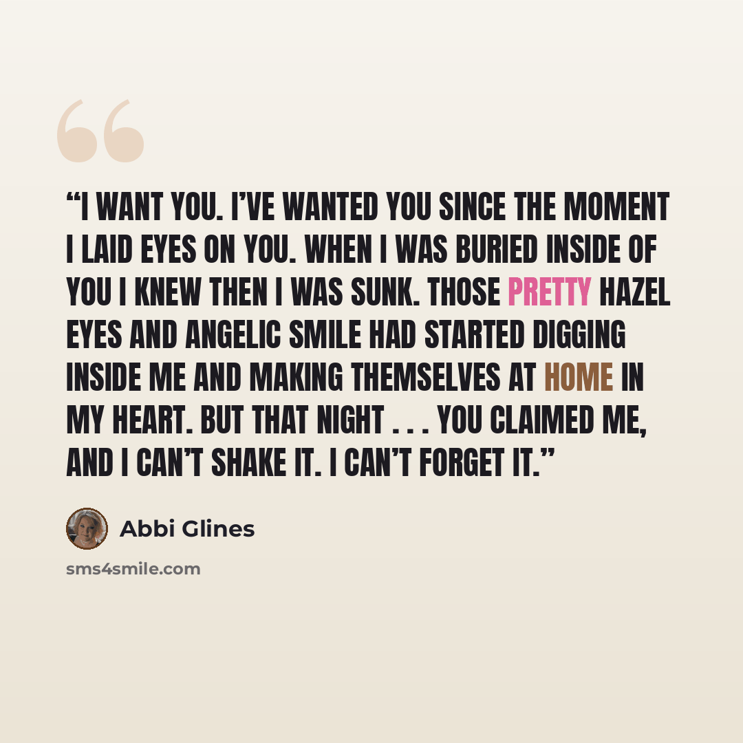 “I want you. I’ve wanted you since the moment I laid eyes on you. When I was buried inside of you I knew then I was sunk. Those pretty hazel eyes and angelic smile had started digging inside me and making themselves at home in my heart. But that night . . . you claimed me, and I can’t shake it. I…” quote by Abbi Glines