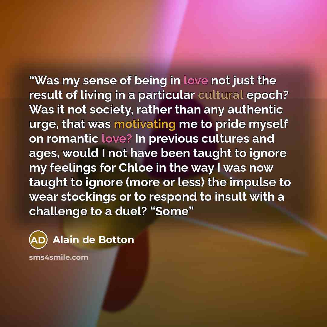 “Was my sense of being in love not just the result of living in a particular cultural epoch? Was it not society, rather than any authentic urge, that was motivating me to pride myself on romantic love? In previous cultures and ages, would I not have been taught to ignore my feelings for Chloe in…” quote by Alain de Botton