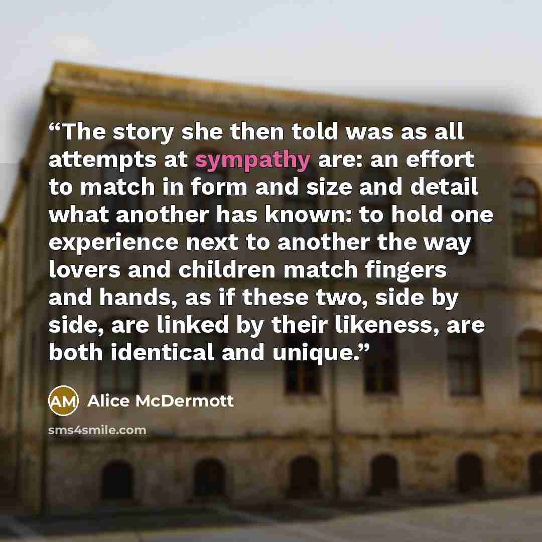 “The story she then told was as all attempts at sympathy are: an effort to match in form and size and detail what another has known: to hold one experience next to another the way lovers and children match fingers and hands, as if these two, side by side, are linked by their likeness, are both…” quote by Alice McDermott