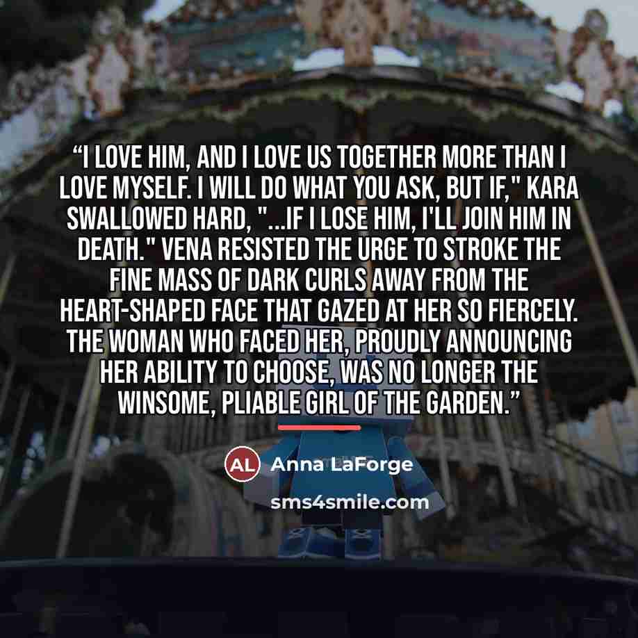 “I love him, and I love us together more than I love myself. I will do what you ask, but if," Kara swallowed hard, "...if I lose him, I'll join him in death." Vena resisted the urge to stroke the fine mass of dark curls away from the heart-shaped face that gazed at her so fiercely. The woman who…” quote by Anna LaForge