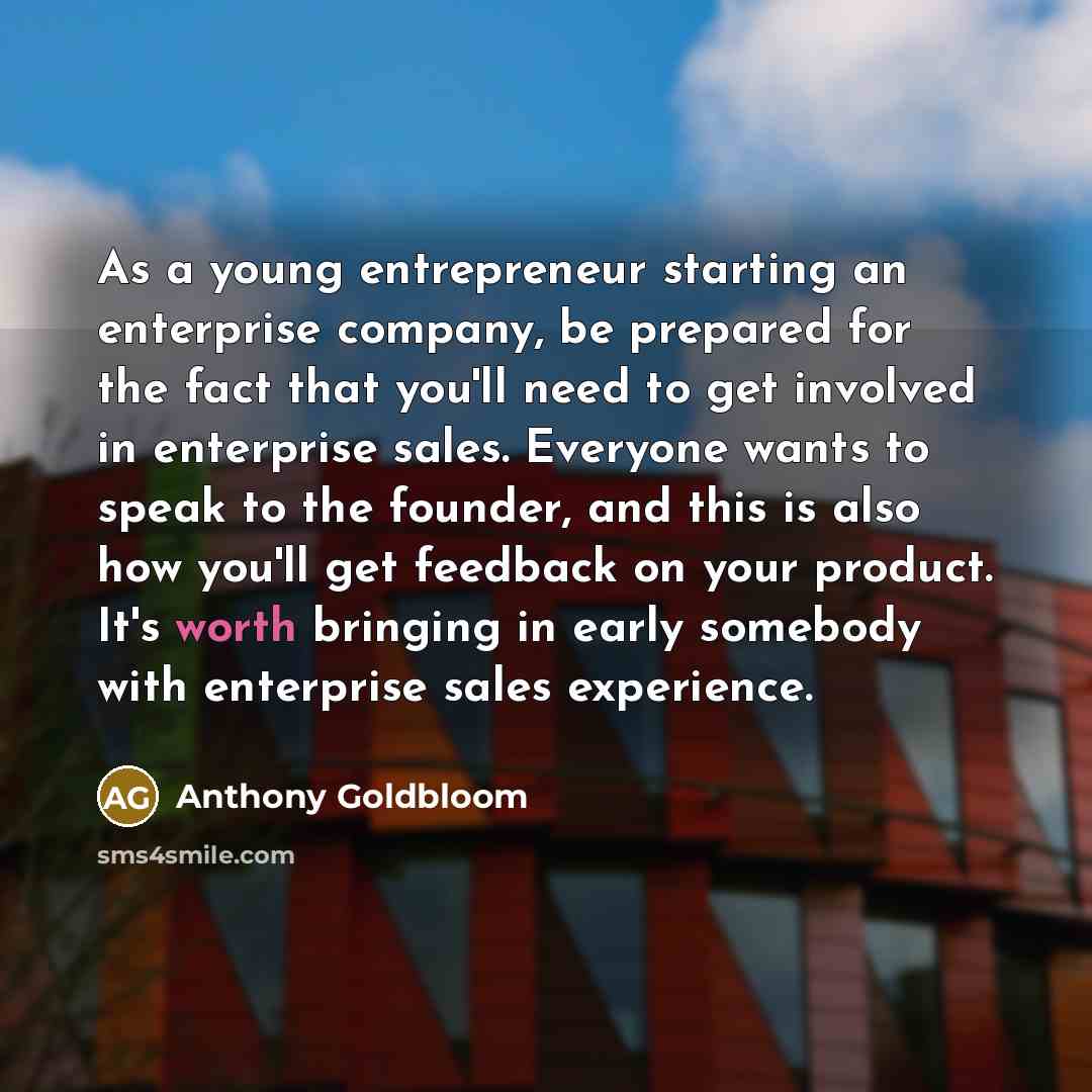 “As a young entrepreneur starting an enterprise company, be prepared for the fact that you'll need to get involved in enterprise sales. Everyone wants to speak to the founder, and this is also how you'll get feedback on your product. It's worth bringing in early somebody with enterprise sales…” quote by Anthony Goldbloom