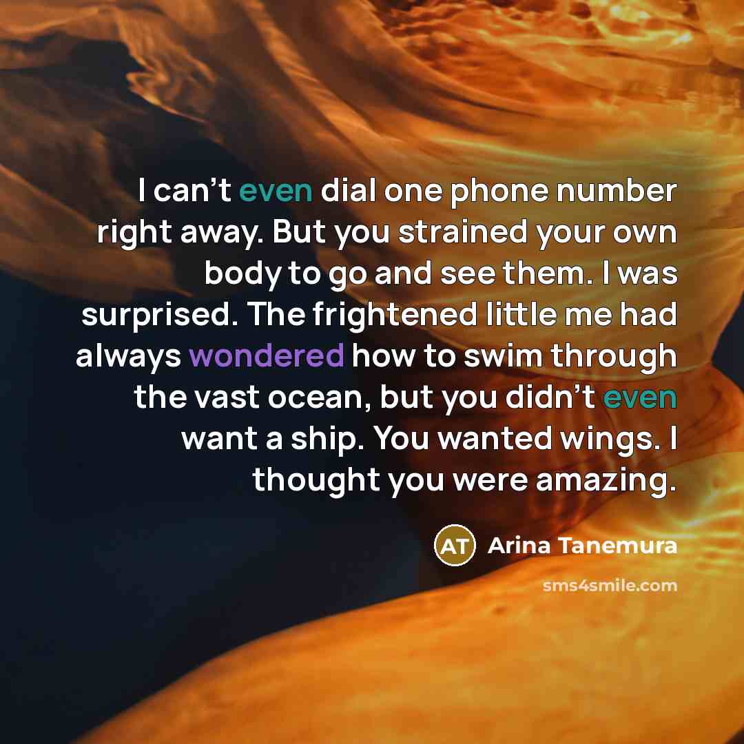 “I can't even dial one phone number right away. But you strained your own body to go and see them. I was surprised. The frightened little me had always wondered how to swim through the vast ocean, but you didn't even want a ship. You wanted wings. I thought you were amazing.” quote by Arina Tanemura