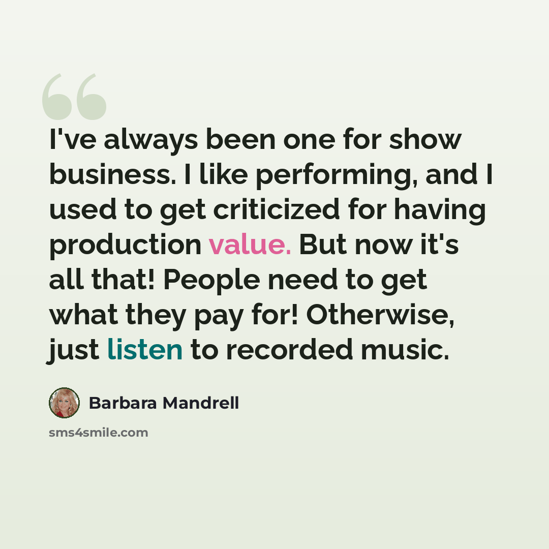 “I've always been one for show business. I like performing, and I used to get criticized for having production value. But now it's all that! People need to get what they pay for! Otherwise, just listen to recorded music.” quote by Barbara Mandrell