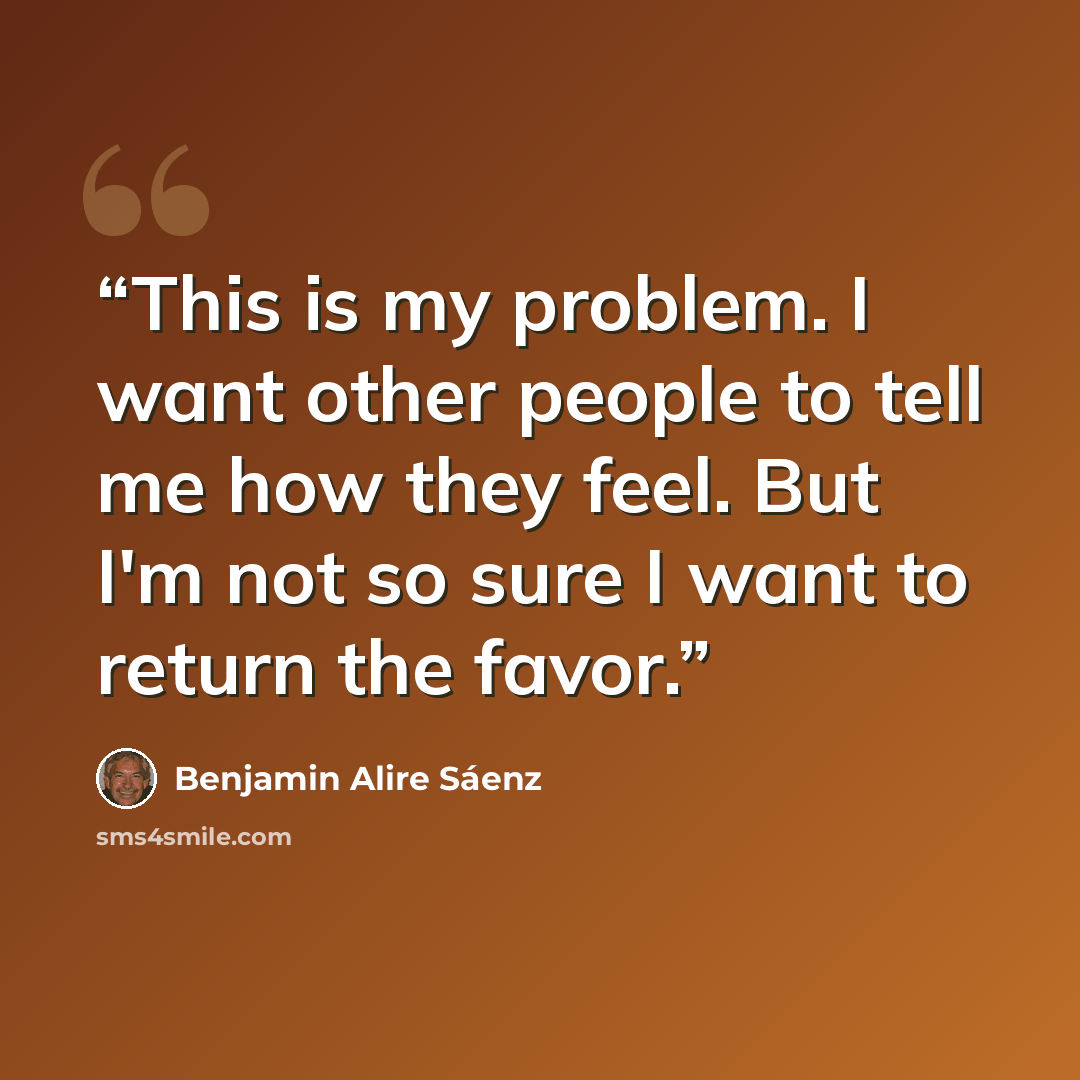 “This is my problem. I want other people to tell me how they feel. But I'm not so sure I want to return the favor.” quote by Benjamin Alire Sáenz