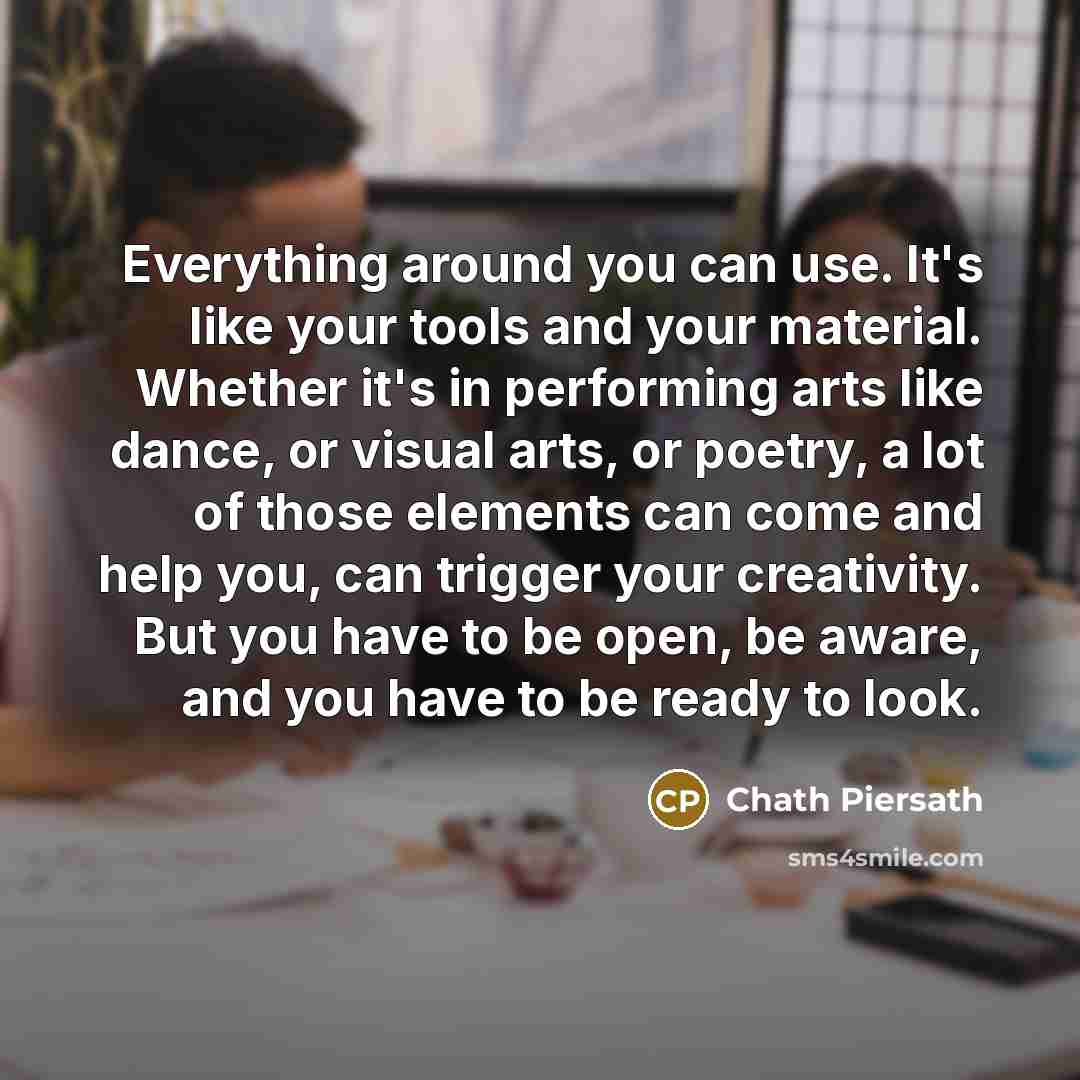 “Everything around you can use. It's like your tools and your material. Whether it's in performing arts like dance, or visual arts, or poetry, a lot of those elements can come and help you, can trigger your creativity. But you have to be open, be aware, and you have to be ready to look.” quote by Chath Piersath