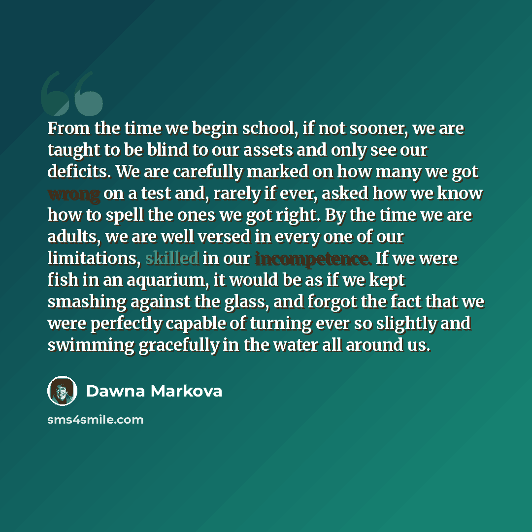 “From the time we begin school, if not sooner, we are taught to be blind to our assets and only see our deficits. We are carefully marked on how many we got wrong on a test and, rarely if ever, asked how we know how to spell the ones we got right. By the time we are adults, we are well versed in…” quote by Dawna Markova