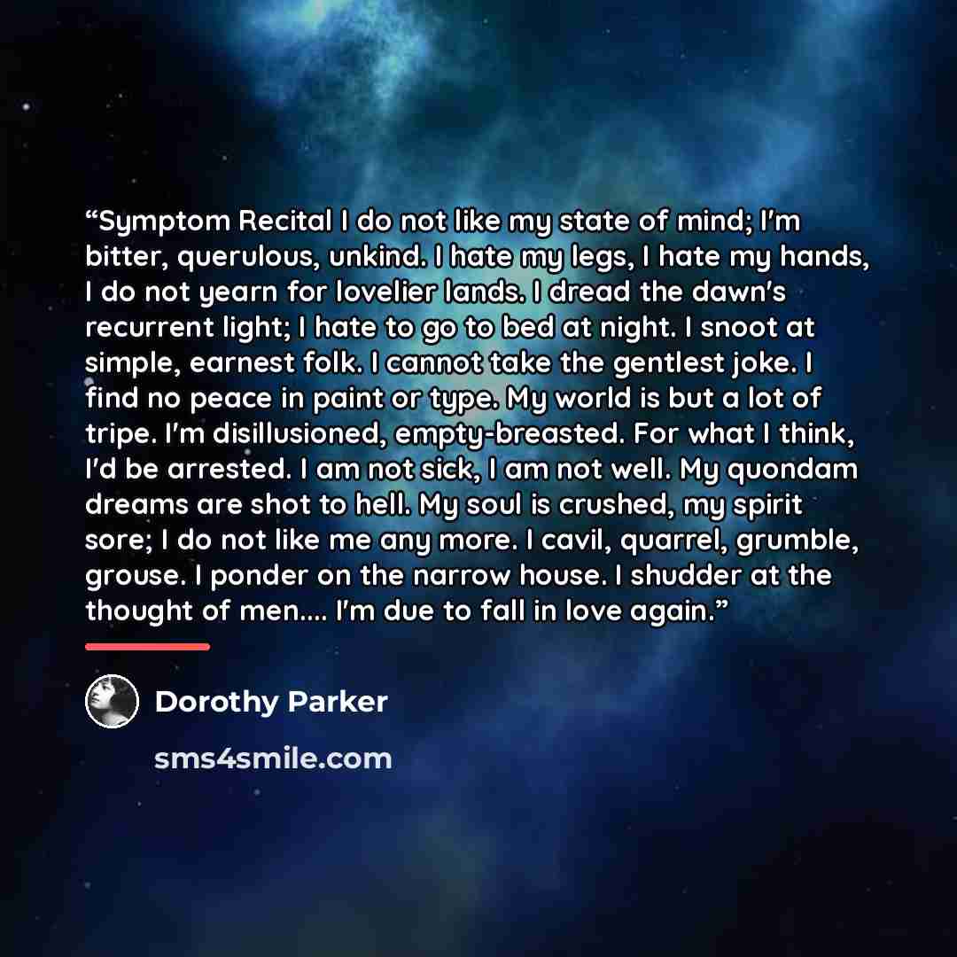 “Symptom Recital I do not like my state of mind; I'm bitter, querulous, unkind. I hate my legs, I hate my hands, I do not yearn for lovelier lands. I dread the dawn's recurrent light; I hate to go to bed at night. I snoot at simple, earnest folk. I cannot take the gentlest joke. I find no peace in…” quote by Dorothy Parker
