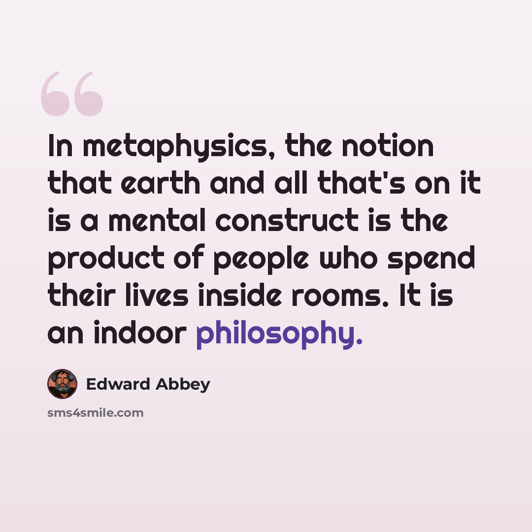 “In metaphysics, the notion that earth and all that's on it is a mental construct is the product of people who spend their lives inside rooms. It is an indoor philosophy.” quote by Edward Abbey