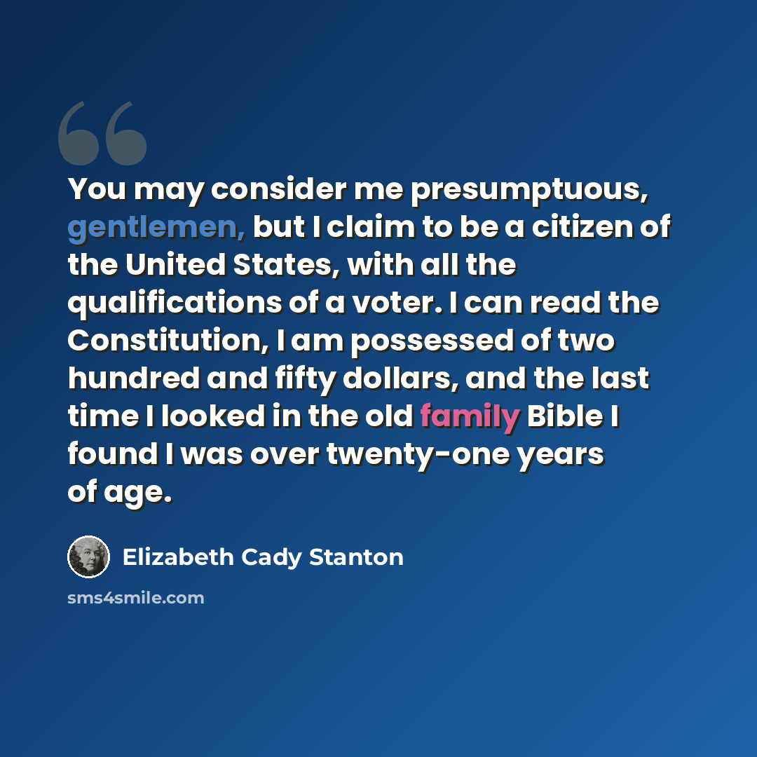 “You may consider me presumptuous, gentlemen, but I claim to be a citizen of the United States, with all the qualifications of a voter. I can read the Constitution, I am possessed of two hundred and fifty dollars, and the last time I looked in the old family Bible I found I was over twenty-one…” quote by Elizabeth Cady Stanton