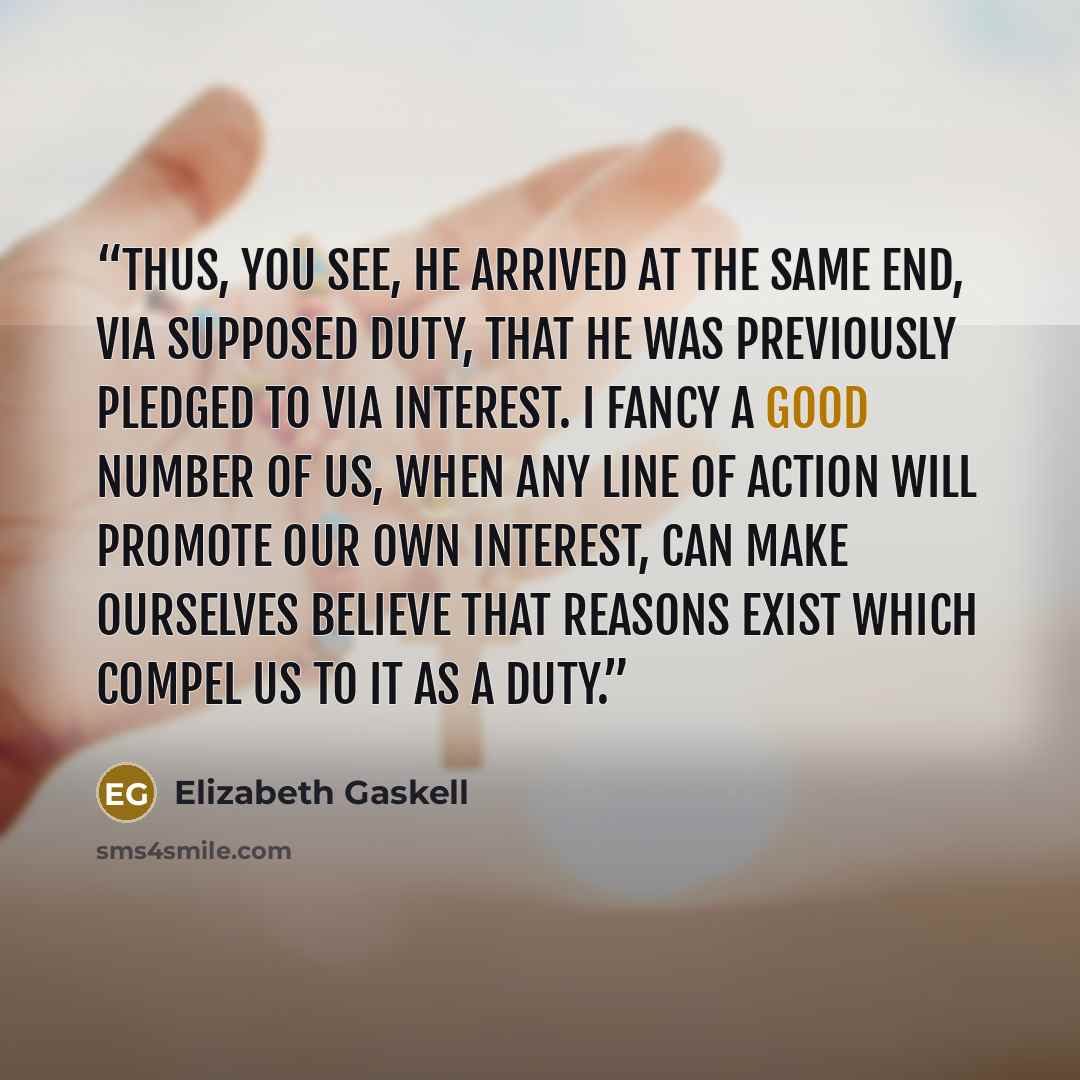 “Thus, you see, he arrived at the same end, via supposed duty, that he was previously pledged to via interest. I fancy a good number of us, when any line of action will promote our own interest, can make ourselves believe that reasons exist which compel us to it as a duty.” quote by Elizabeth Gaskell