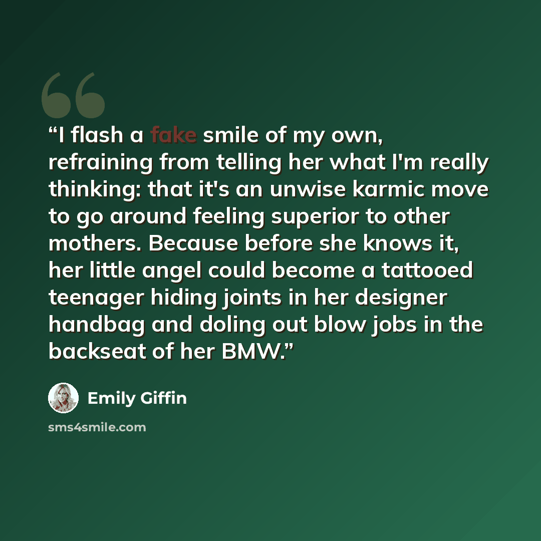 “I flash a fake smile of my own, refraining from telling her what I'm really thinking: that it's an unwise karmic move to go around feeling superior to other mothers. Because before she knows it, her little angel could become a tattooed teenager hiding joints in her designer handbag and doling out…” quote by Emily Giffin