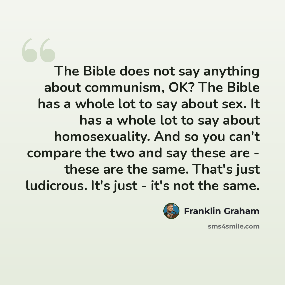 “The Bible does not say anything about communism, OK? The Bible has a whole lot to say about sex. It has a whole lot to say about homosexuality. And so you can't compare the two and say these are - these are the same. That's just ludicrous. It's just - it's not the same.” quote by Franklin Graham