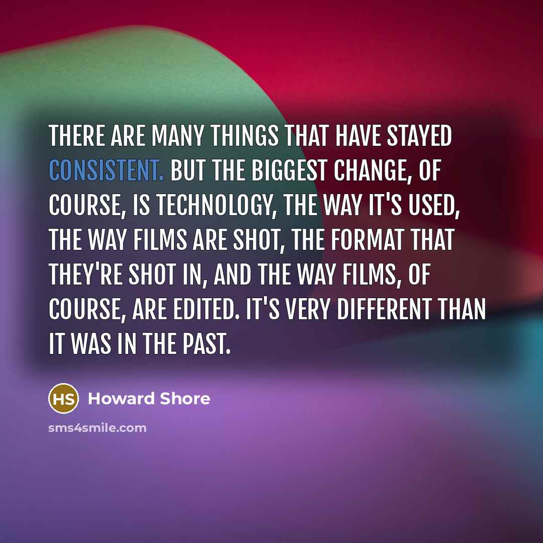 “There are many things that have stayed consistent. But the biggest change, of course, is technology, the way it's used, the way films are shot, the format that they're shot in, and the way films, of course, are edited. It's very different than it was in the past.” quote by Howard Shore