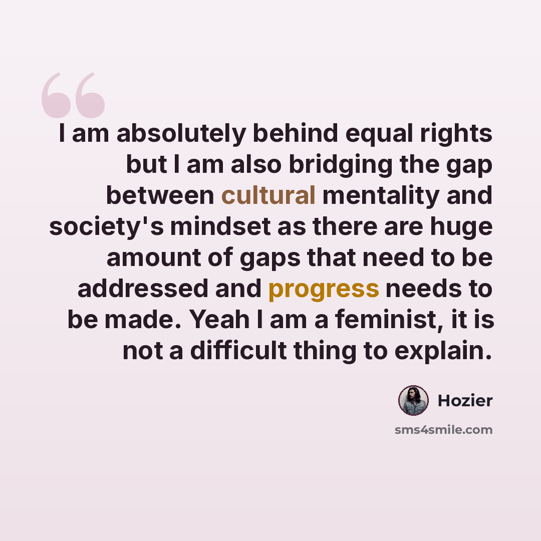 “I am absolutely behind equal rights but I am also bridging the gap between cultural mentality and society's mindset as there are huge amount of gaps that need to be addressed and progress needs to be made. Yeah I am a feminist, it is not a difficult thing to explain.” quote by Hozier
