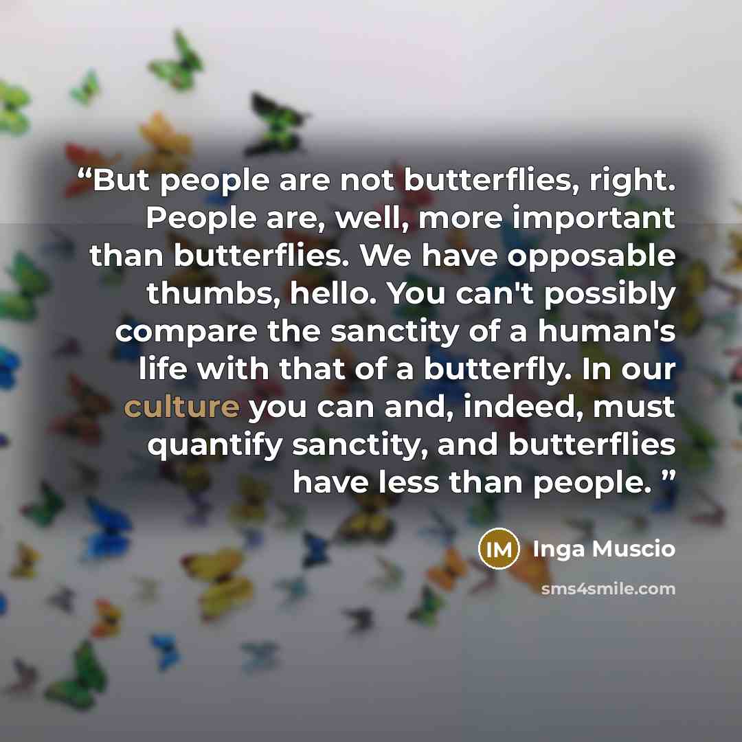 “But people are not butterflies, right. People are, well, more important than butterflies. We have opposable thumbs, hello. You can't possibly compare the sanctity of a human's life with that of a butterfly. In our culture you can and, indeed, must quantify sanctity, and butterflies have less than…” quote by Inga Muscio