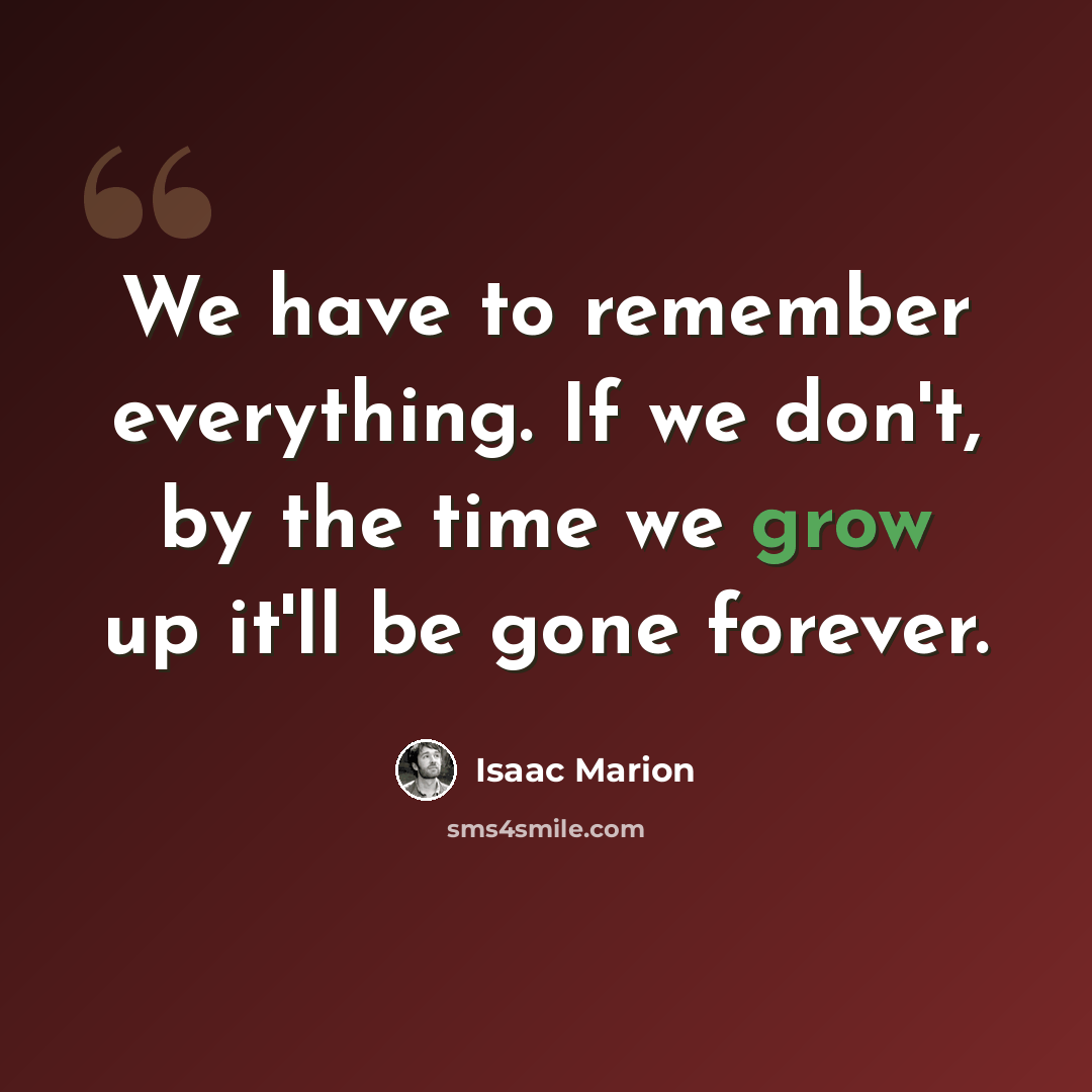 “We have to remember everything. If we don't, by the time we grow up it'll be gone forever.” quote by Isaac Marion
