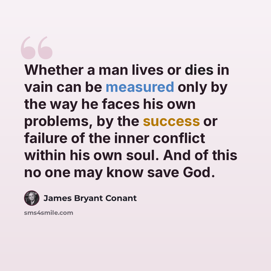 “Whether a man lives or dies in vain can be measured only by the way he faces his own problems, by the success or failure of the inner conflict within his own soul. And of this no one may know save God.” quote by James Bryant Conant