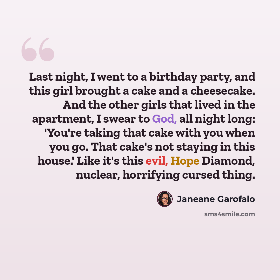 “Last night, I went to a birthday party, and this girl brought a cake and a cheesecake. And the other girls that lived in the apartment, I swear to God, all night long: 'You're taking that cake with you when you go. That cake's not staying in this house.' Like it's this evil, Hope Diamond, nuclear…” quote by Janeane Garofalo