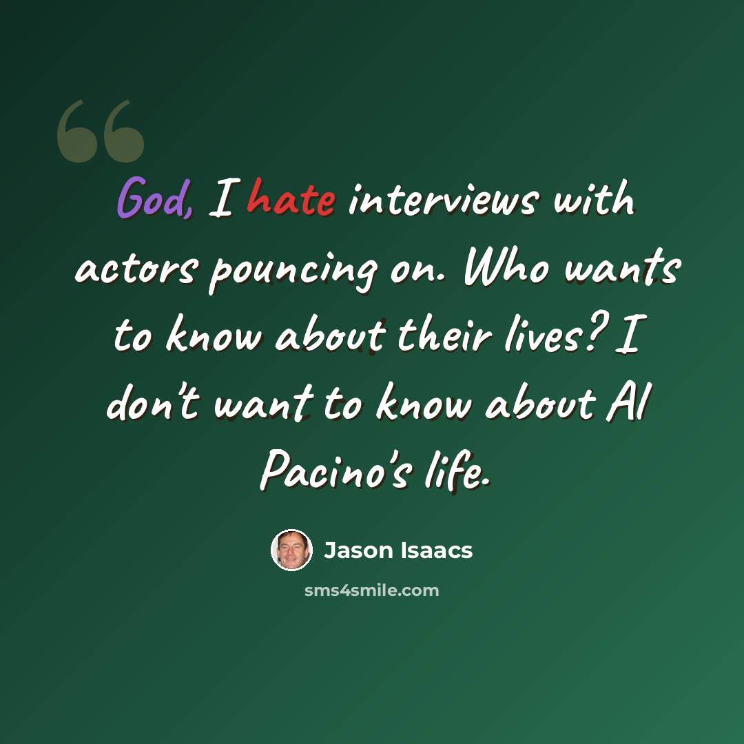 “God, I hate interviews with actors pouncing on. Who wants to know about their lives? I don't want to know about Al Pacino's life.” quote by Jason Isaacs
