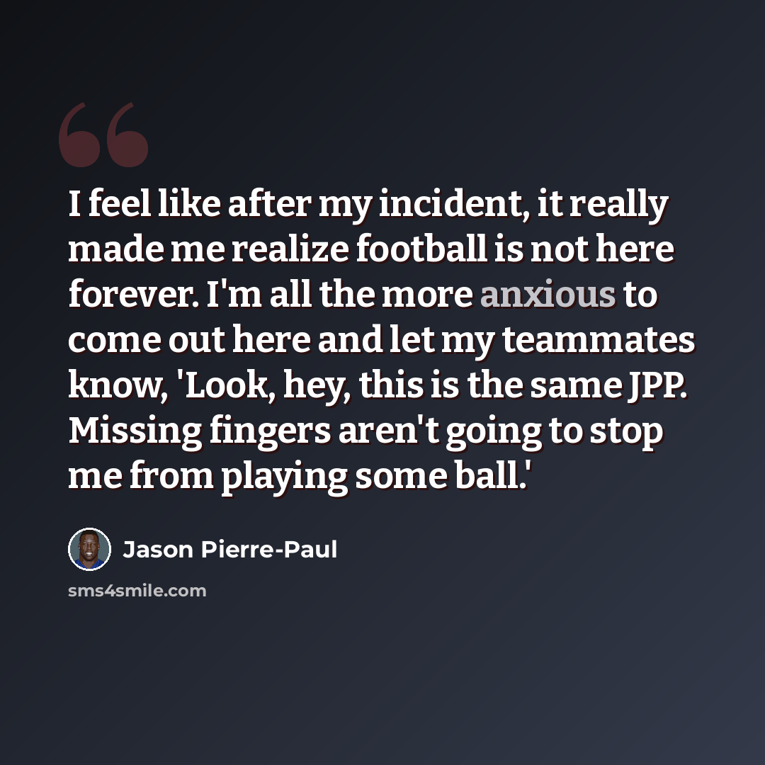 “I feel like after my incident, it really made me realize football is not here forever. I'm all the more anxious to come out here and let my teammates know, 'Look, hey, this is the same JPP. Missing fingers aren't going to stop me from playing some ball.'” quote by Jason Pierre-Paul