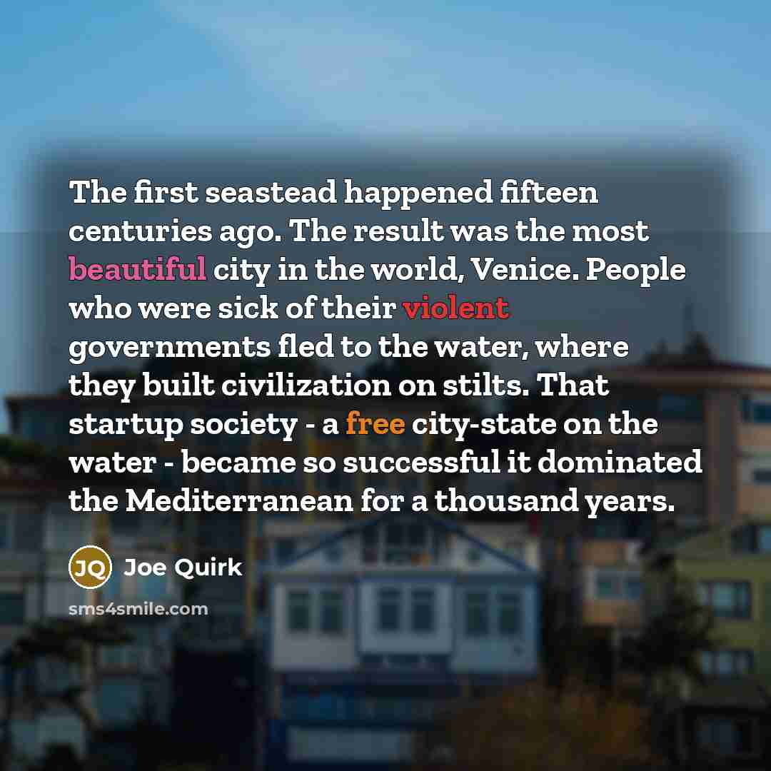 “The first seastead happened fifteen centuries ago. The result was the most beautiful city in the world, Venice. People who were sick of their violent governments fled to the water, where they built civilization on stilts. That startup society - a free city-state on the water - became so successful…” quote by Joe Quirk