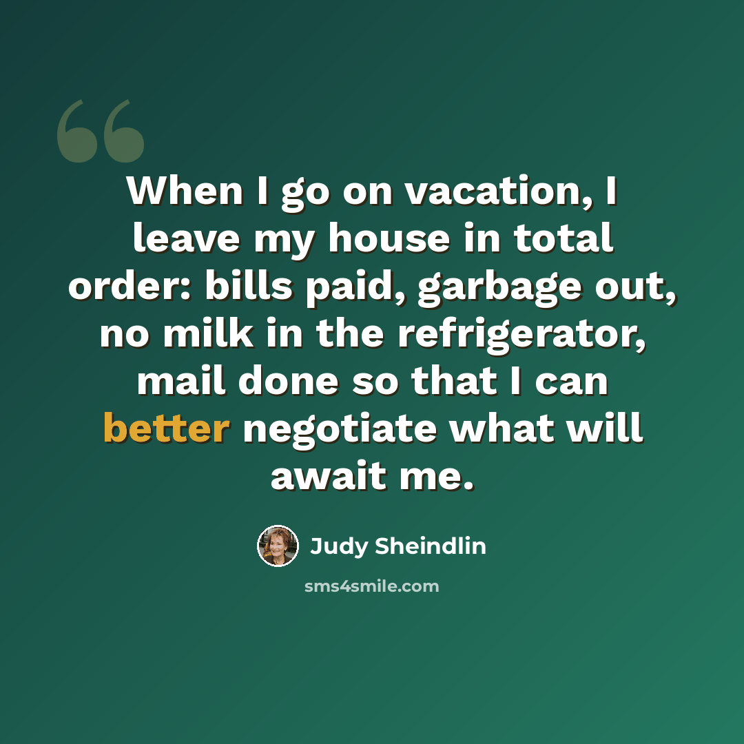 “When I go on vacation, I leave my house in total order: bills paid, garbage out, no milk in the refrigerator, mail done so that I can better negotiate what will await me.” quote by Judy Sheindlin