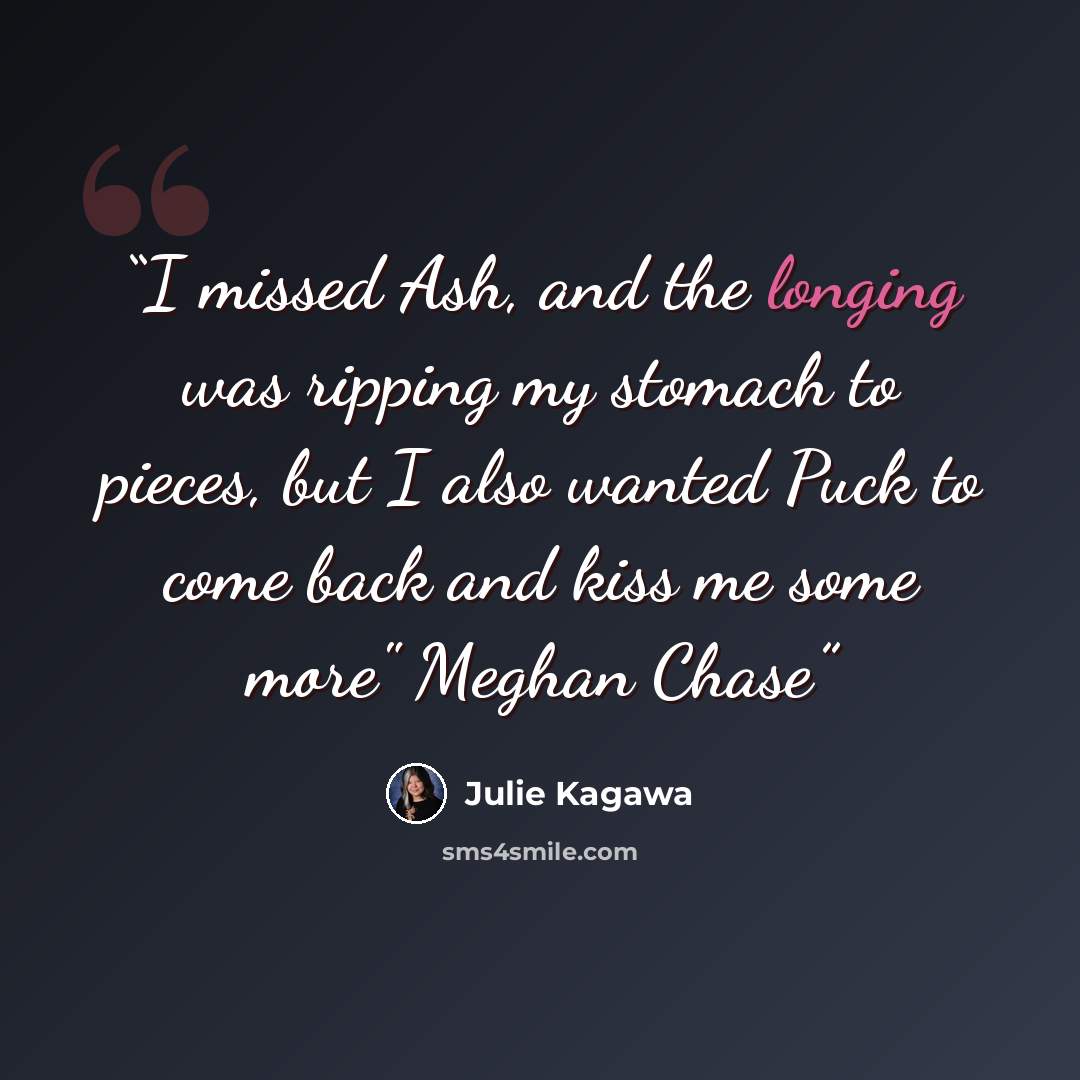 “I missed Ash, and the longing was ripping my stomach to pieces, but I also wanted Puck to come back and kiss me some more" Meghan Chase” quote by Julie Kagawa