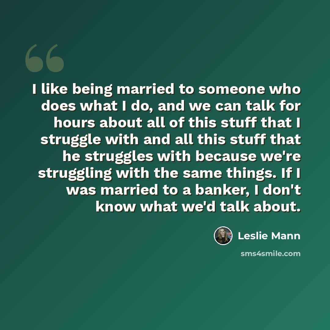 “I like being married to someone who does what I do, and we can talk for hours about all of this stuff that I struggle with and all this stuff that he struggles with because we're struggling with the same things. If I was married to a banker, I don't know what we'd talk about.” quote by Leslie Mann
