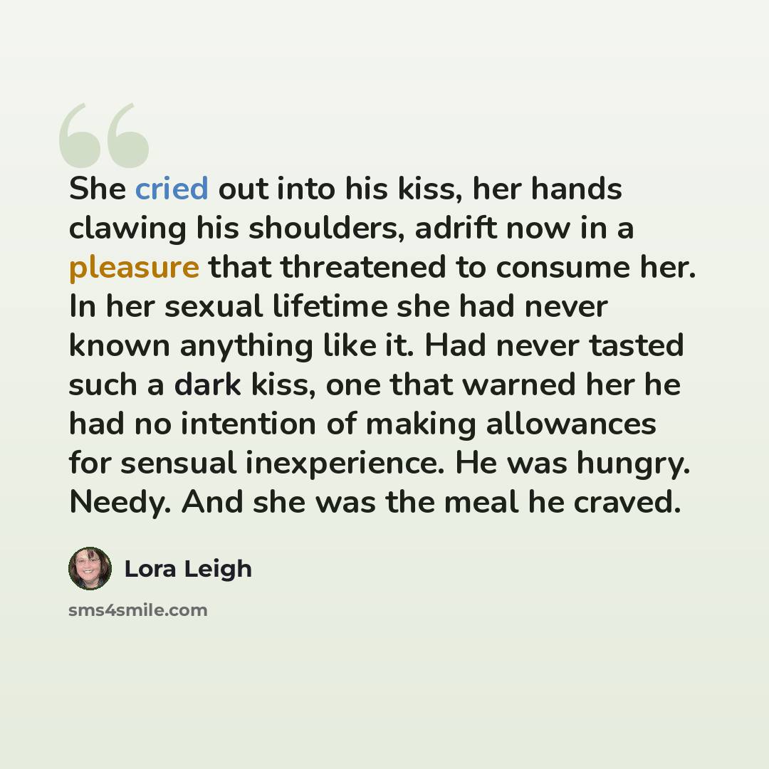 “She cried out into his kiss, her hands clawing his shoulders, adrift now in a pleasure that threatened to consume her. In her sexual lifetime she had never known anything like it. Had never tasted such a dark kiss, one that warned her he had no intention of making allowances for sensual…” quote by Lora Leigh