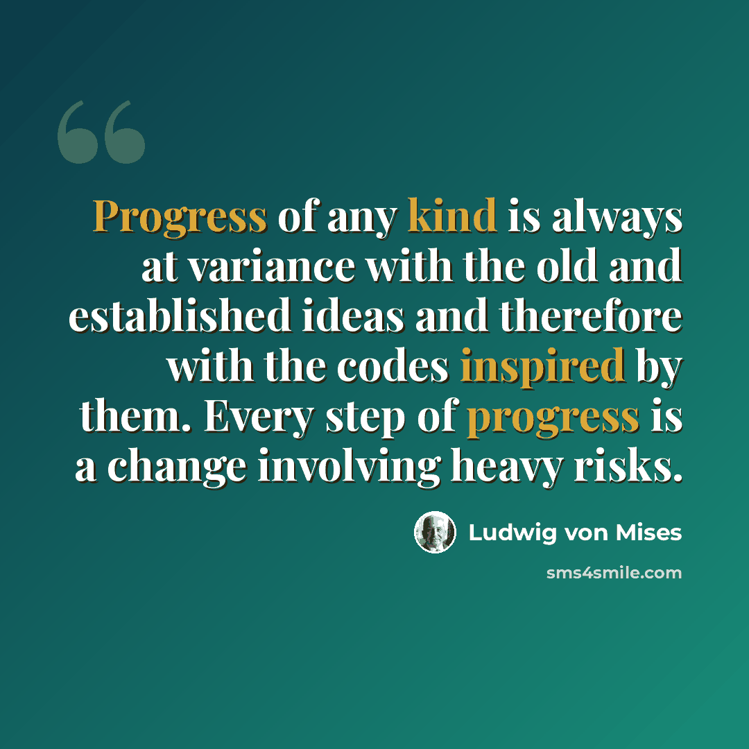 “Progress of any kind is always at variance with the old and established ideas and therefore with the codes inspired by them. Every step of progress is a change involving heavy risks.” quote by Ludwig von Mises