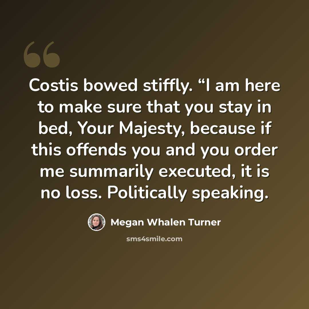 “Costis bowed stiffly. “I am here to make sure that you stay in bed, Your Majesty, because if this offends you and you order me summarily executed, it is no loss. Politically speaking.” quote by Megan Whalen Turner