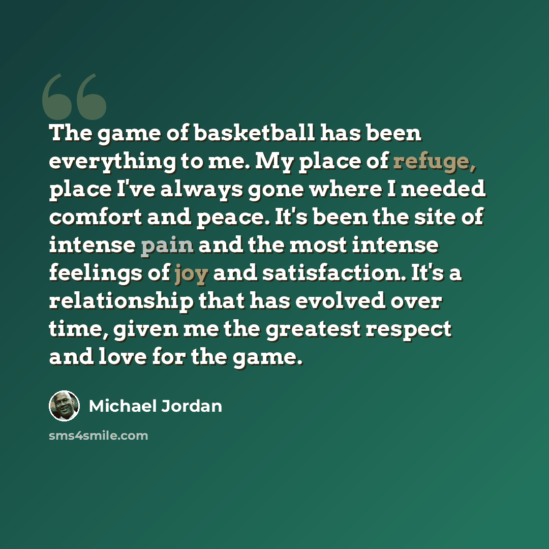 “The game of basketball has been everything to me. My place of refuge, place I've always gone where I needed comfort and peace. It's been the site of intense pain and the most intense feelings of joy and satisfaction. It's a relationship that has evolved over time, given me the greatest respect and…” quote by Michael Jordan