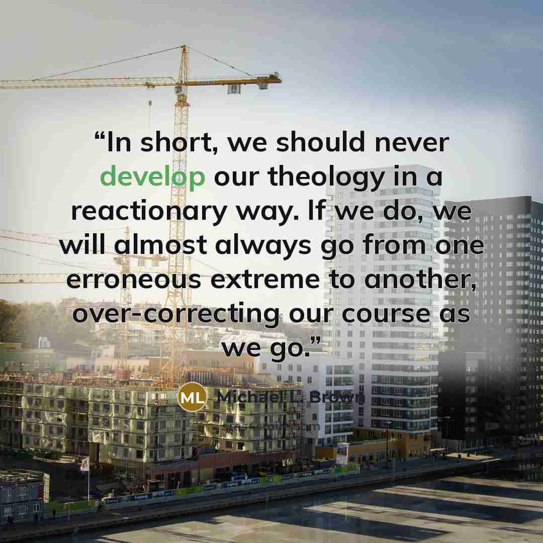 “In short, we should never develop our theology in a reactionary way. If we do, we will almost always go from one erroneous extreme to another, over-correcting our course as we go.” quote by Michael L. Brown