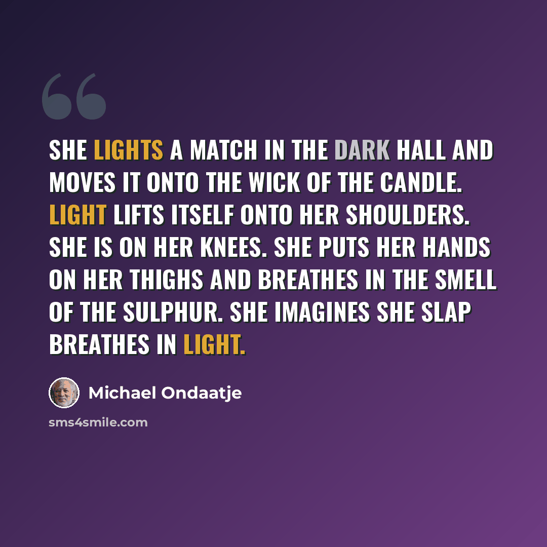 “She lights a match in the dark hall and moves it onto the wick of the candle. Light lifts itself onto her shoulders. She is on her knees. She puts her hands on her thighs and breathes in the smell of the sulphur. She imagines she slap breathes in light.” quote by Michael Ondaatje