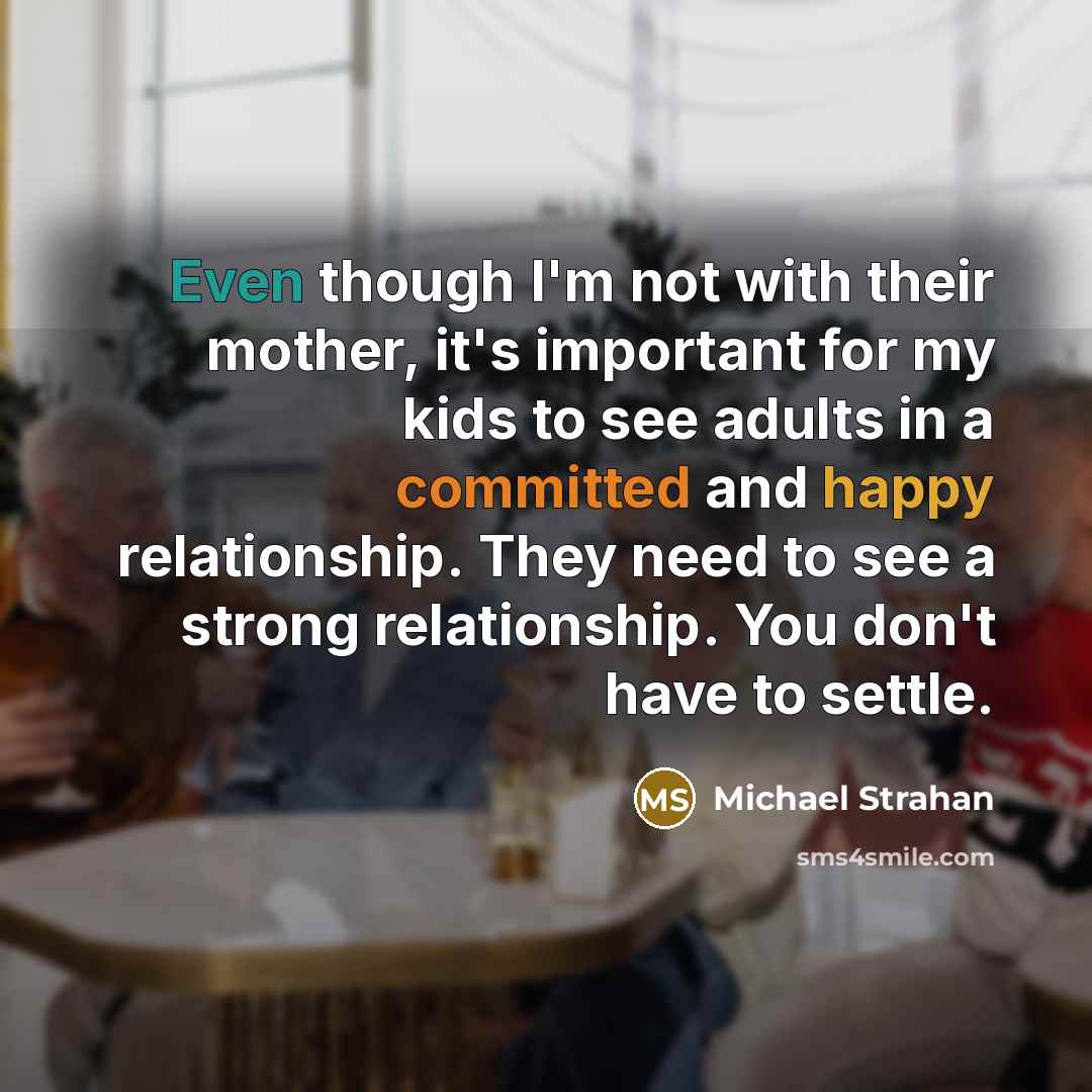 “Even though I'm not with their mother, it's important for my kids to see adults in a committed and happy relationship. They need to see a strong relationship. You don't have to settle.” quote by Michael Strahan