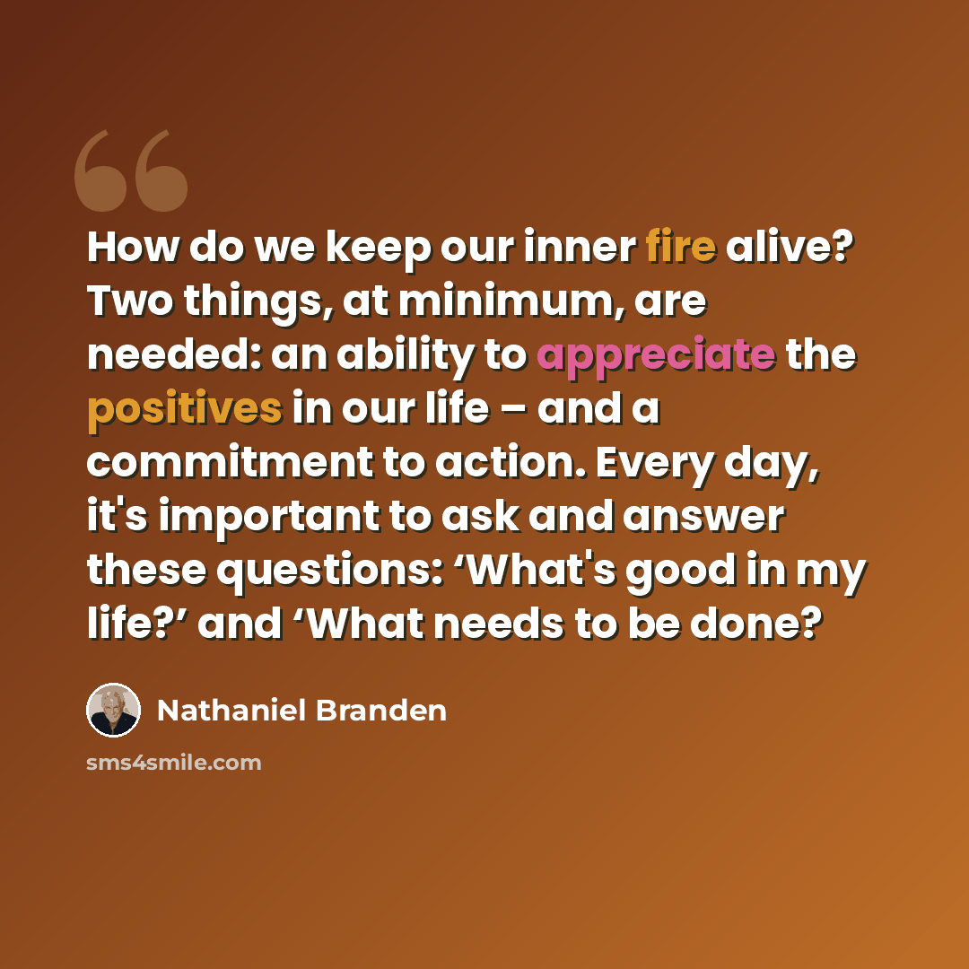 “How do we keep our inner fire alive? Two things, at minimum, are needed: an ability to appreciate the positives in our life – and a commitment to action. Every day, it's important to ask and answer these questions: ‘What's good in my life?’ and ‘What needs to be done?” quote by Nathaniel Branden