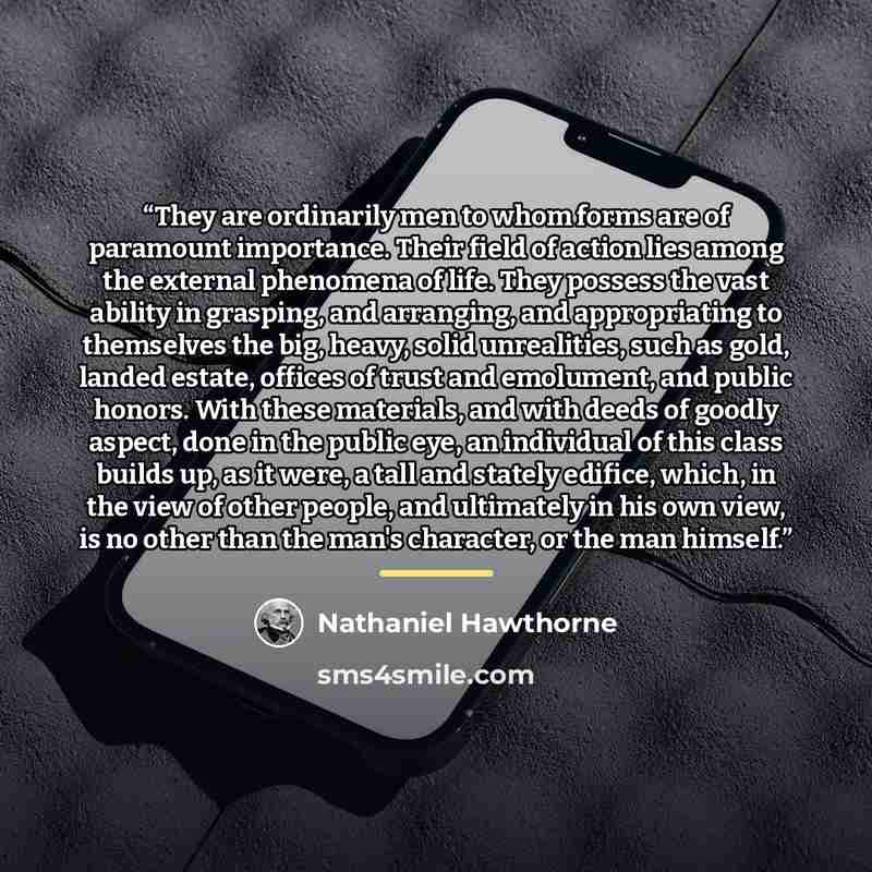 “They are ordinarily men to whom forms are of paramount importance. Their field of action lies among the external phenomena of life. They possess the vast ability in grasping, and arranging, and appropriating to themselves the big, heavy, solid unrealities, such as gold, landed estate, offices of…” quote by Nathaniel Hawthorne