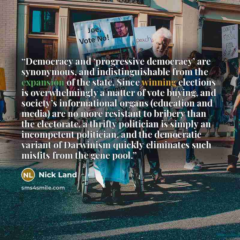 “Democracy and ‘progressive democracy’ are synonymous, and indistinguishable from the expansion of the state, Since winning elections is overwhelmingly a matter of vote buying, and society’s informational organs (education and media) are no more resistant to bribery than the electorate, a thrifty…” quote by Nick Land
