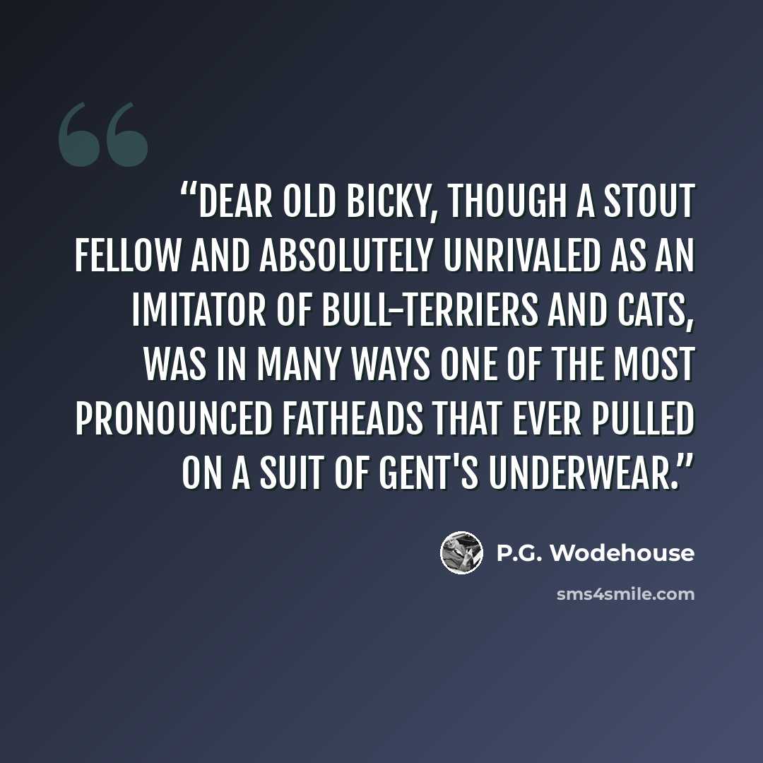 “Dear old Bicky, though a stout fellow and absolutely unrivaled as an imitator of bull-terriers and cats, was in many ways one of the most pronounced fatheads that ever pulled on a suit of gent's underwear.” quote by P.G. Wodehouse