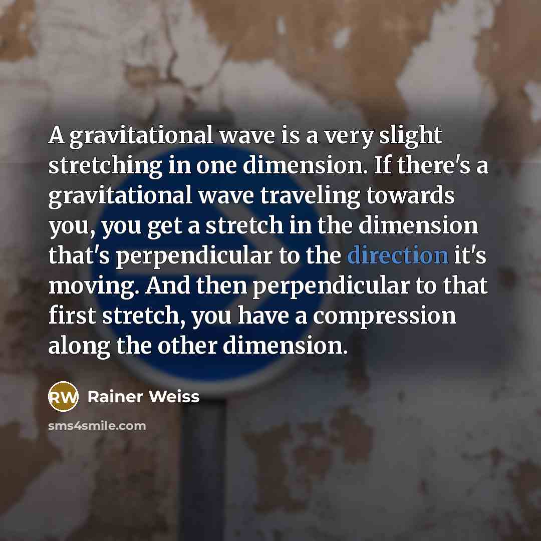 “A gravitational wave is a very slight stretching in one dimension. If there's a gravitational wave traveling towards you, you get a stretch in the dimension that's perpendicular to the direction it's moving. And then perpendicular to that first stretch, you have a compression along the other…” quote by Rainer Weiss