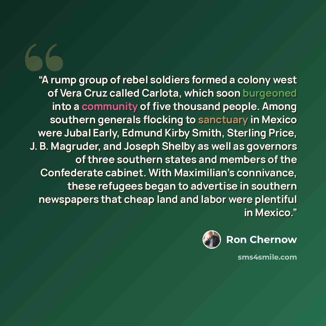 “A rump group of rebel soldiers formed a colony west of Vera Cruz called Carlota, which soon burgeoned into a community of five thousand people. Among southern generals flocking to sanctuary in Mexico were Jubal Early, Edmund Kirby Smith, Sterling Price, J. B. Magruder, and Joseph Shelby as well as…” quote by Ron Chernow