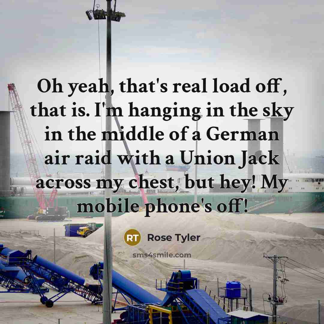 “Oh yeah, that's real load off, that is. I'm hanging in the sky in the middle of a German air raid with a Union Jack across my chest, but hey! My mobile phone's off!” quote by Rose Tyler