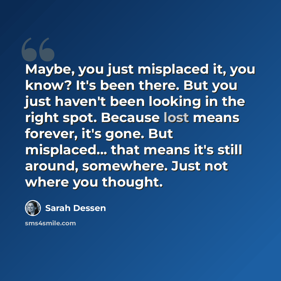 “Maybe, you just misplaced it, you know? It's been there. But you just haven't been looking in the right spot. Because lost means forever, it's gone. But misplaced... that means it's still around, somewhere. Just not where you thought.” quote by Sarah Dessen