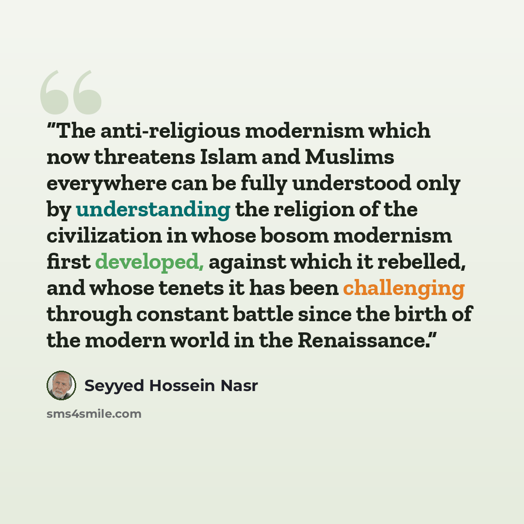 “The anti-religious modernism which now threatens Islam and Muslims everywhere can be fully understood only by understanding the religion of the civilization in whose bosom modernism first developed, against which it rebelled, and whose tenets it has been challenging through constant battle since…” quote by Seyyed Hossein Nasr