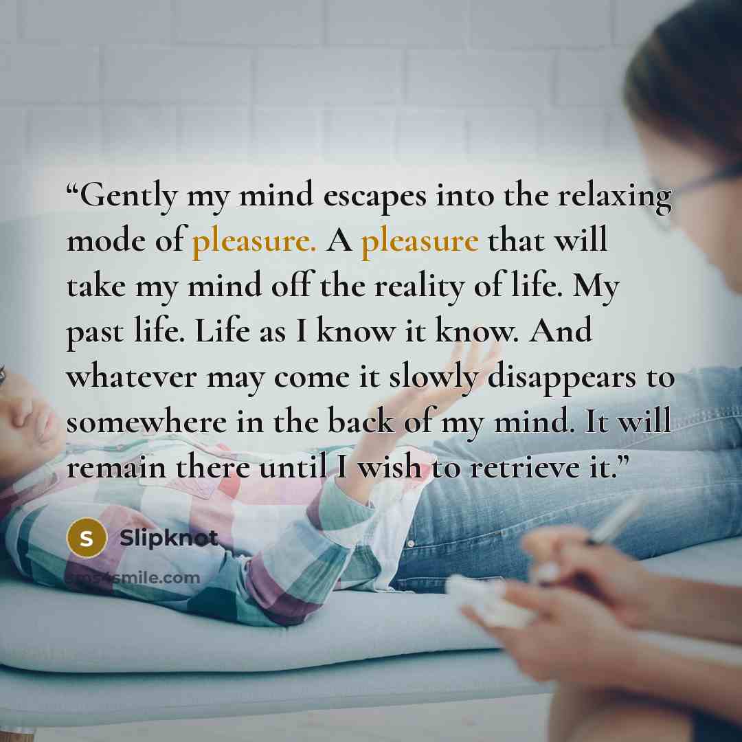 “Gently my mind escapes into the relaxing mode of pleasure. A pleasure that will take my mind off the reality of life. My past life. Life as I know it know. And whatever may come it slowly disappears to somewhere in the back of my mind. It will remain there until I wish to retrieve it.” quote by Slipknot