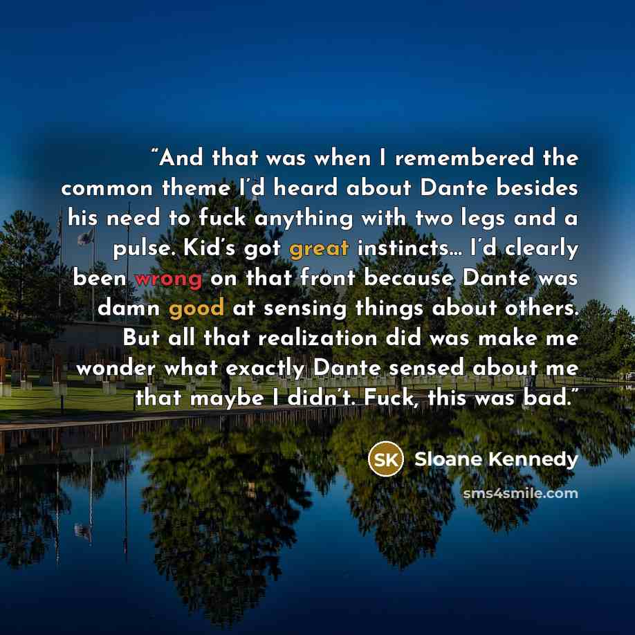 “And that was when I remembered the common theme I’d heard about Dante besides his need to fuck anything with two legs and a pulse. Kid’s got great instincts… I’d clearly been wrong on that front because Dante was damn good at sensing things about others. But all that realization did was make me…” quote by Sloane Kennedy