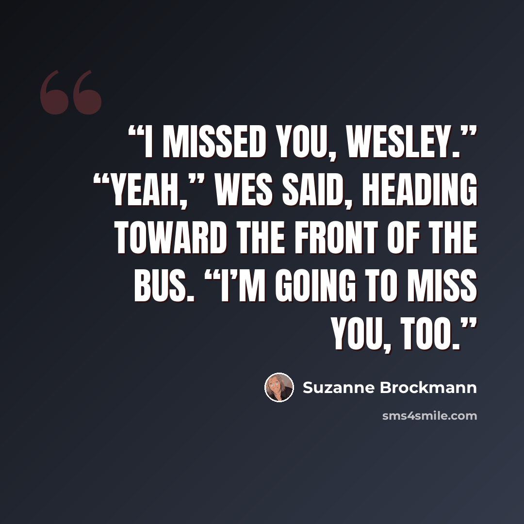 “I missed you, Wesley.” “Yeah,” Wes said, heading toward the front of the bus. “I’m going to miss you, too.” quote by Suzanne Brockmann